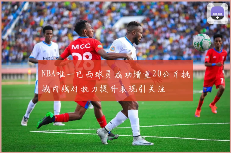 NBA唯一巴西球员成功增重20公斤挑战内线对抗力提升表现引关注