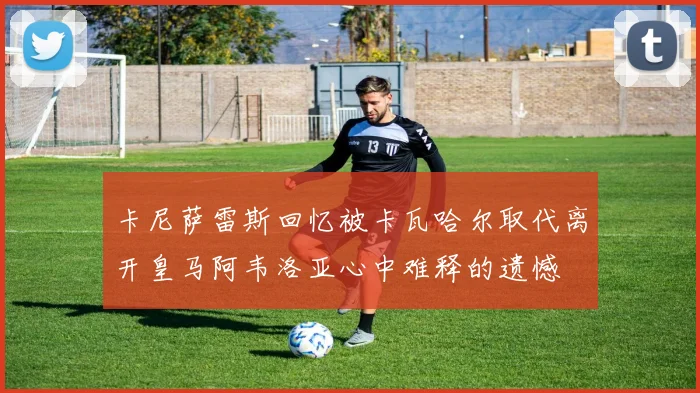 卡尼萨雷斯回忆被卡瓦哈尔取代离开皇马阿韦洛亚心中难释的遗憾