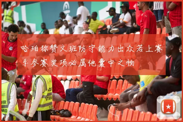 哈珀称赞文班防守能力出众若上赛季参赛奖项必属他囊中之物