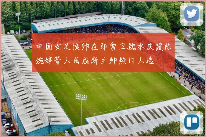 中国女足换帅在即常卫魏水庆霞陈婉婷等人或成新主帅热门人选