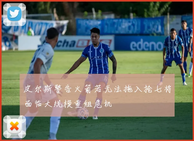 皮尔斯警告火箭若无法拖入抢七将面临大规模重组危机