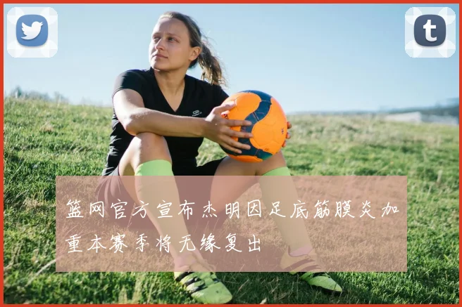 篮网官方宣布杰明因足底筋膜炎加重本赛季将无缘复出