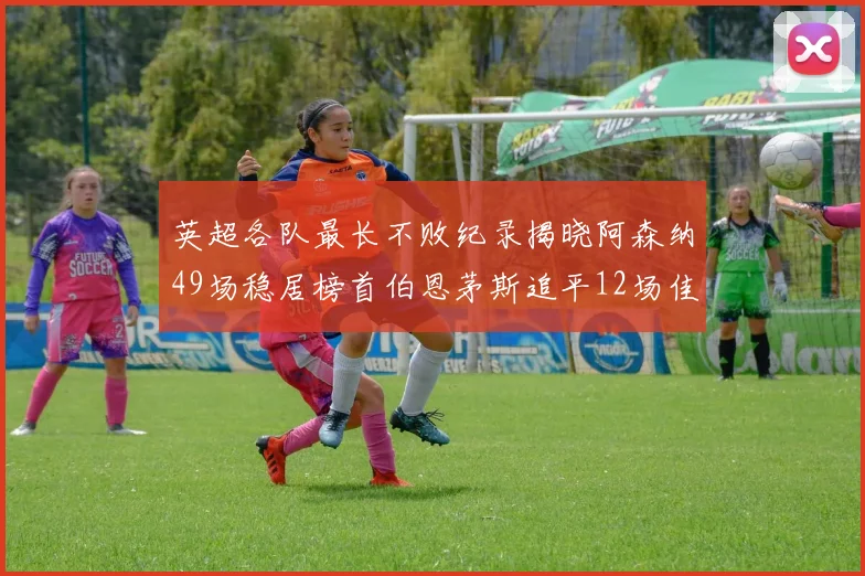 英超各队最长不败纪录揭晓阿森纳49场稳居榜首伯恩茅斯追平12场佳绩