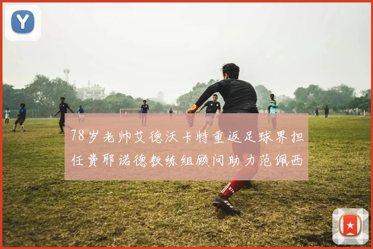 78岁老帅艾德沃卡特重返足球界担任费耶诺德教练组顾问助力范佩西
