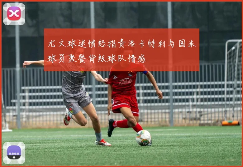 尤文球迷愤怒指责洛卡特利与国米球员聚餐背叛球队情感