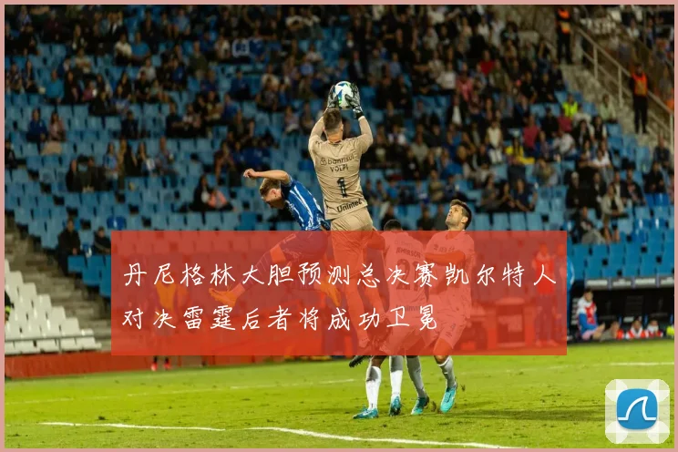 丹尼格林大胆预测总决赛凯尔特人对决雷霆后者将成功卫冕
