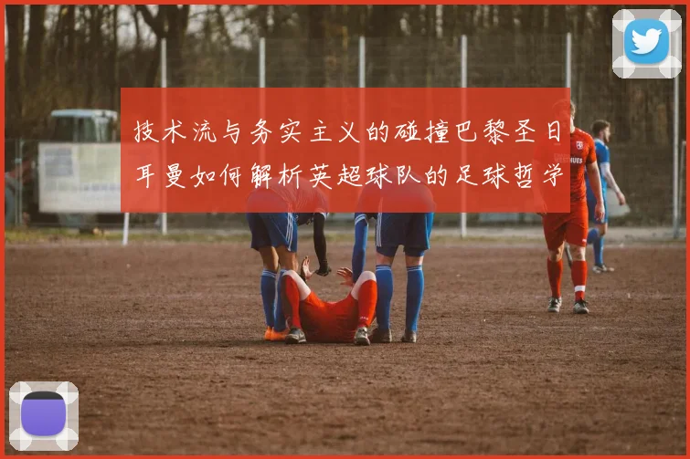 技术流与务实主义的碰撞巴黎圣日耳曼如何解析英超球队的足球哲学