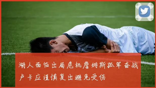 湖人面临出局危机詹姆斯孤军奋战卢卡应谨慎复出避免受伤