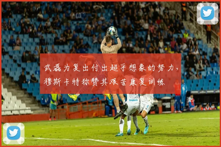 武磊为复出付出超乎想象的努力，穆斯卡特称赞其艰苦康复训练