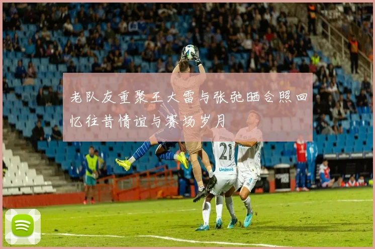 老队友重聚王大雷与张弛晒合照回忆往昔情谊与赛场岁月