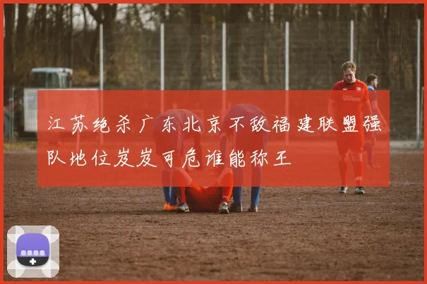 江苏绝杀广东北京不敌福建联盟强队地位岌岌可危谁能称王