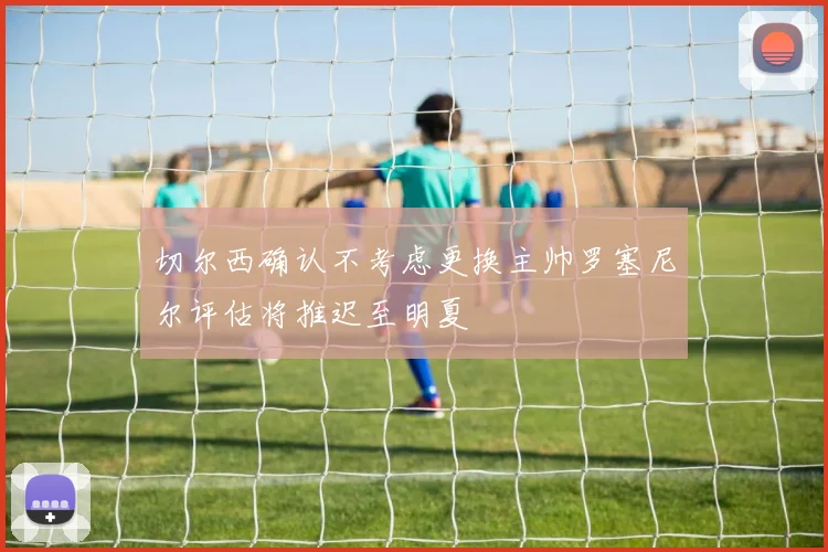 切尔西确认不考虑更换主帅罗塞尼尔评估将推迟至明夏