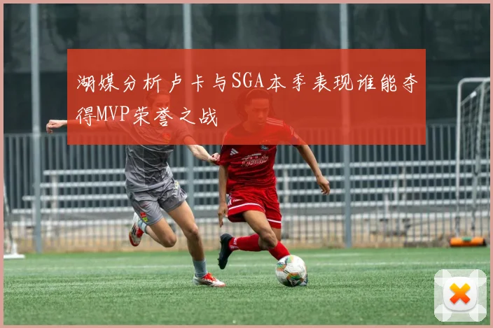 湖媒分析卢卡与SGA本季表现谁能夺得MVP荣誉之战