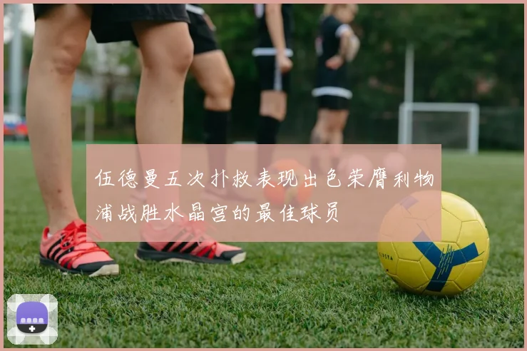 伍德曼五次扑救表现出色荣膺利物浦战胜水晶宫的最佳球员
