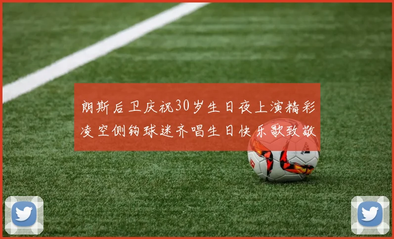 朗斯后卫庆祝30岁生日夜上演精彩凌空侧钩球迷齐唱生日快乐歌致敬